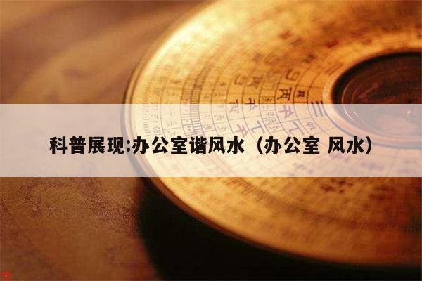 科普展现:办公室谐风水（办公室 风水）